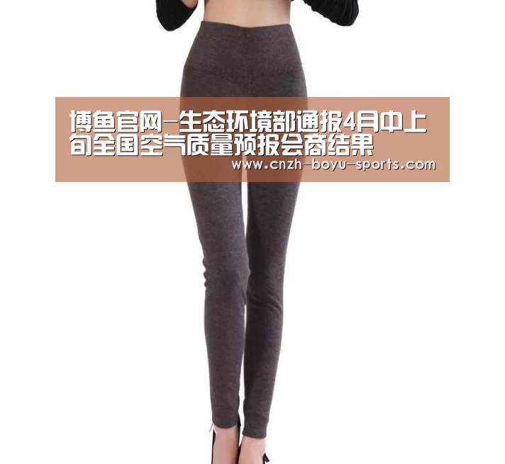 博鱼官网-生态环境部通报4月中上旬全国空气质量预报会商结果(图1) boyu tiyu