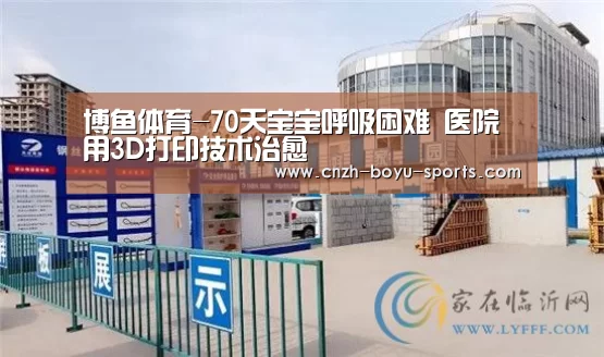 博鱼体育-70天宝宝呼吸困难 医院用3D打印技术治愈(图3) 博鱼体育